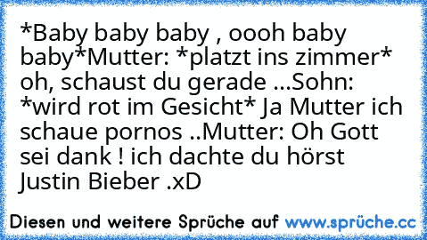 *Baby baby baby , oooh baby baby*
Mutter: *platzt ins zimmer* oh, schaust du gerade ...
Sohn: *wird rot im Gesicht* Ja Mutter ich schaue pornos ..
Mutter: Oh Gott sei dank ! ich dachte du hörst Justin Bieber .
xD