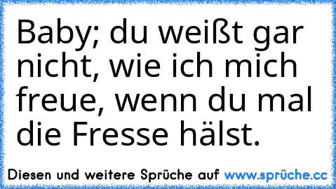 Baby; du weißt gar nicht, wie ich mich freue, wenn du mal die Fresse hälst.