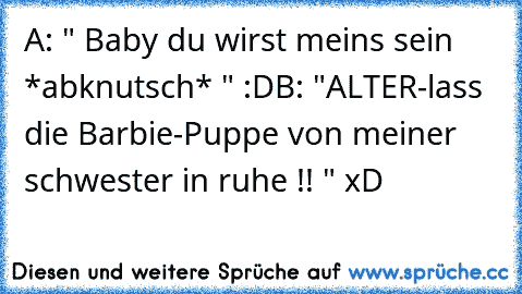 A: " Baby du wirst meins sein *abknutsch* " :D
B: "ALTER-lass die Barbie-Puppe von meiner schwester in ruhe !! " xD