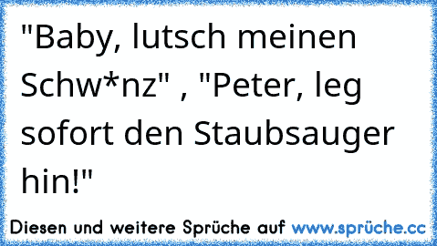 "Baby, lutsch meinen Schw*nz" , "Peter, leg sofort den Staubsauger hin!"