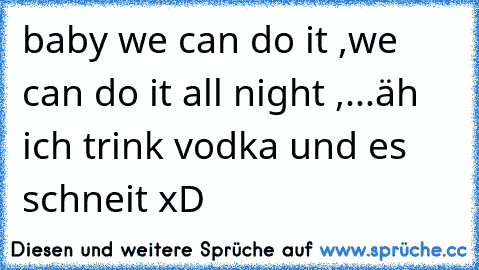 baby we can do it ,we can do it all night ,...äh  ich trink vodka und es schneit xD