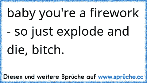 baby you're a firework - so just explode and die, bitch.