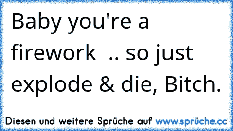 Baby you're a firework ♫♪ .. so just explode & die, Bitch.