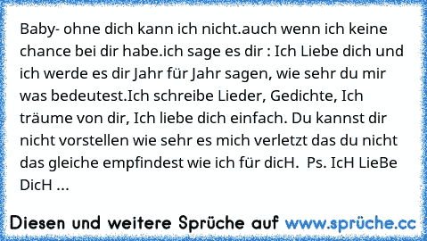 Baby- ♥
ohne dich kann ich nicht.
auch wenn ich keine chance bei dir habe.
ich sage es dir : Ich Liebe dich ♥
und ich werde es dir Jahr für Jahr sagen, wie sehr du mir was bedeutest.
Ich schreibe Lieder, Gedichte, Ich träume von dir, Ich liebe dich einfach. Du kannst dir nicht vorstellen wie sehr es mich verletzt das du nicht das gleiche empfindest wie ich für dicH. ♥ 
Ps. IcH LieBe DicH ♥...