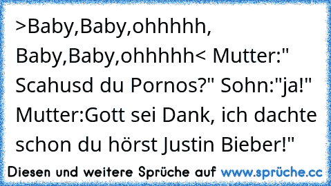 >Baby,Baby,ohhhhh, Baby,Baby,ohhhhh< Mutter:" Scahusd du Pornos?" Sohn:"ja!" Mutter:Gott sei Dank, ich dachte schon du hörst Justin Bieber!"