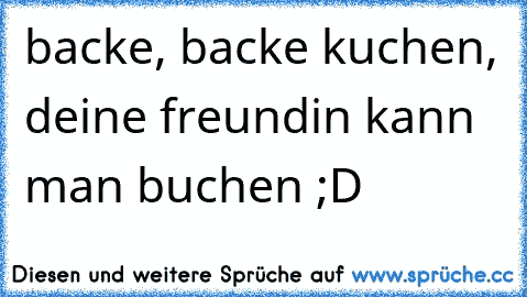 backe, backe kuchen, deine freundin kann man buchen ;D