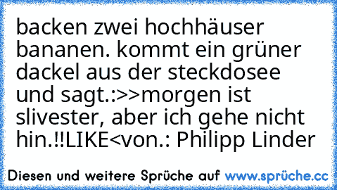 backen zwei hochhäuser bananen. kommt ein grüner dackel aus der steckdosee und sagt.:>>morgen ist slivester, aber ich gehe nicht hin.!!LIKE<
von.: Philipp Linder