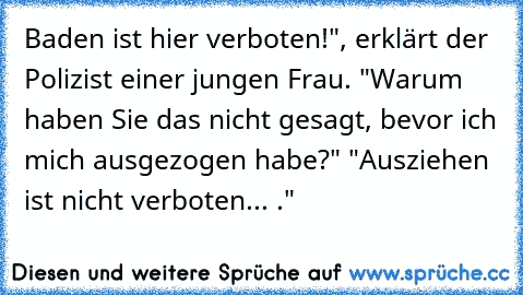 Baden ist hier verboten!", erklärt der Polizist einer jungen Frau. "Warum haben Sie das nicht gesagt, bevor ich mich ausgezogen habe?" "Ausziehen ist nicht verboten... ."