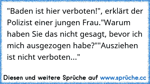 "Baden ist hier verboten!", erklärt der Polizist einer jungen Frau.
"Warum haben Sie das nicht gesagt, bevor ich mich ausgezogen habe?"
"Ausziehen ist nicht verboten..."