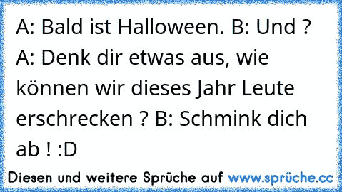 A: Bald ist Halloween. B: Und ? A: Denk dir etwas aus, wie können wir dieses Jahr Leute erschrecken ? B: Schmink dich ab ! :D