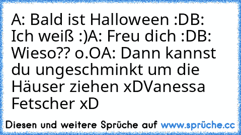 A: Bald ist Halloween :D
B: Ich weiß :)
A: Freu dich :D
B: Wieso?? o.O
A: Dann kannst du ungeschminkt um die Häuser ziehen xD
Vanessa Fetscher xD