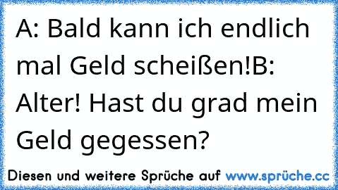 A: Bald kann ich endlich mal Geld scheißen!
B: Alter! Hast du grad mein Geld gegessen?