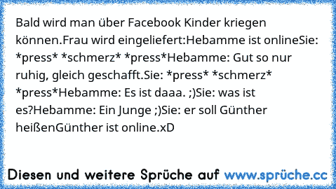 Bald wird man über Facebook Kinder kriegen können.
Frau wird eingeliefert:
Hebamme ist online
Sie: *press* *schmerz* *press*
Hebamme: Gut so nur ruhig, gleich geschafft.
Sie: *press* *schmerz*  *press*
Hebamme: Es ist daaa. ;)
Sie: was ist es?
Hebamme: Ein Junge ;)
Sie: er soll Günther heißen
Günther ist online.
xD