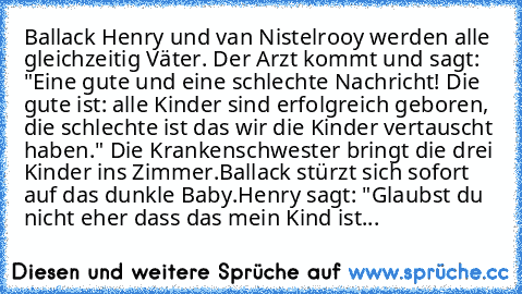 Ballack Henry und van Nistelrooy werden alle gleichzeitig Väter. Der Arzt kommt und sagt: "Eine gute und eine schlechte Nachricht! Die gute ist: alle Kinder sind erfolgreich geboren, die schlechte ist das wir die Kinder vertauscht haben." Die Krankenschwester bringt die drei Kinder ins Zimmer.
Ballack stürzt sich sofort auf das dunkle Baby.
Henry sagt: "Glaubst du nicht eher dass das mein Kind ...