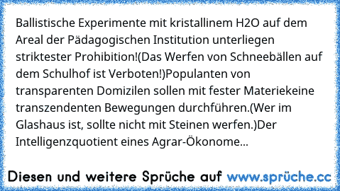 Ballistische Experimente mit kristallinem H2O auf dem Areal der Pädagogischen Institution unterliegen striktester Prohibition!
(Das Werfen von Schneebällen auf dem Schulhof ist Verboten!)
Populanten von transparenten Domizilen sollen mit fester Materie
keine transzendenten Bewegungen durchführen.
(Wer im Glashaus ist, sollte nicht mit Steinen werfen.)
Der Intelligenzquotient eines Agrar-Ökonome...