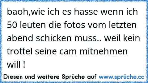 baoh,wie ich es hasse wenn ich 50 leuten die fotos vom letzten abend schicken muss.. weil kein trottel seine cam mitnehmen will !