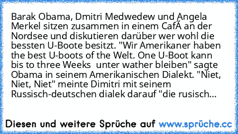 Barak Obama, Dmitri Medwedew und Angela Merkel sitzen zusammen in einem Café an der Nordsee und diskutieren darüber wer wohl die bessten U-Boote besitzt. "Wir Amerikaner haben the best U-boots of the Welt. One U-Boot kann bis to three Weeks  unter wather bleiben" sagte Obama in seinem Amerikanischen Dialekt. "Niet, Niet, Niet" meinte Dimitri mit seinem Russisch-deutschen dialek darauf "die rusi...