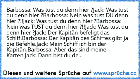 Barbossa: Was tust du denn hier ?
Jack: Was tust du denn hier ?
Barbossa: Nein was tust DU denn hier ?!!
Jack: Was tust du denn hier ?
Barbossa: Nein was TUST du denn hier ?!!
Jack: Was tust du denn hier ?
Jack: Der Kapitän﻿ befeligt das Schiff.
Barbossa: Der Kapitän des Schiffes gibt ja die Befehle.
Jack: Mein Schiff ich bin der Kapitän.
Barbossa: Aber das sind meine Karten.
Jack: Dann bist du de...