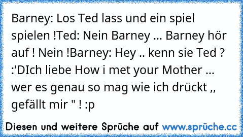 Barney: Los Ted lass und ein spiel spielen !
Ted: Nein Barney ... Barney hör auf ! Nein !
Barney: Hey .. kenn sie Ted ? :'D
Ich liebe How i met your Mother ... wer es genau so mag wie ich drückt ,, gefällt mir " ! :p