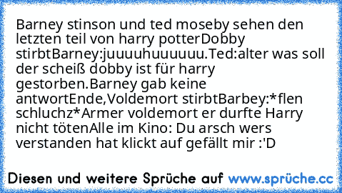 Barney stinson und ted moseby sehen den letzten teil von harry potter
Dobby stirbt
Barney:juuuuhuuuuuu.
Ted:alter was soll der scheiß dobby ist für harry gestorben.
Barney gab keine antwort
Ende,Voldemort stirbt
Barbey:*flen schluchz*Armer voldemort er durfte Harry nicht töten
Alle im Kino: Du arsch wers verstanden hat klickt auf gefällt mir :'D