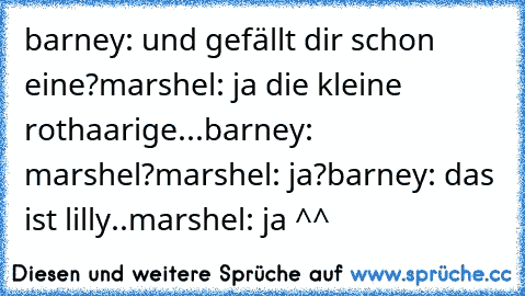 barney: und gefällt dir schon eine?
marshel: ja die kleine rothaarige...
barney: marshel?
marshel: ja?
barney: das ist lilly..
marshel: ja ^^