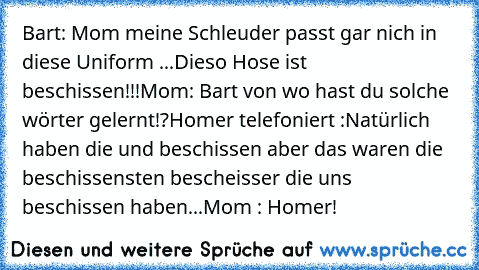 Bart: Mom meine Schleuder passt gar nich in diese Uniform ...Dieso Hose ist beschissen!!!
Mom: Bart von wo hast du solche wörter gelernt!?
Homer telefoniert :Natürlich haben die und beschissen aber das waren die beschissensten bescheisser die uns beschissen haben...
Mom : Homer!