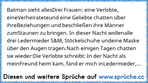 Batman sieht alles
Drei Frauen: eine Verlobte, eine
Verheiratete
und eine Geliebte chatten über ihre
Beziehungen und beschließen ihre Männer zum
Staunen zu bringen. In dieser Nacht wollen
alle drei Ledermieder S&M, Stöckelschuhe und
eine Maske über den Augen tragen.
Nach einigen Tagen chatten sie wieder:
Die Verlobte schreibt: In der Nacht als mein
Freund heim kam, fand er mich in
Ledermieder,
...