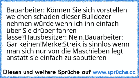 Bauarbeiter: Können Sie sich vorstellen welchen schaden dieser Bulldozer nehmen würde wenn ich ihn einfach über Sie drüber fahren lasse?
Hausbesitzer: Nein.
Bauarbeiter: Gar keinen!
Merke:
Streik is sinnlos wenn man sich nur von die Maschieben legt anstatt sie einfach zu sabutieren