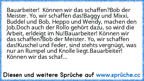 Bauarbeiter!  Können wir das schaffen?
Bob der Meister. Yo, wir schaffen das!
Baggy und Mixxi, Buddel und Bob, Heppo und Wendy, machen den Job.
Doch auch der Rollo gehört dazu, so wird die Arbeit, erldeigt im Nu!
Bauarbeiter! Können wir das schaffen?
Bob der Meister. Yo, wir schaffen das!
Kuschel und Feder, sind stehts vergnügt, was nur an Rumpel und Knolle liegt.
Bauarbeiter! Können wir das sc...