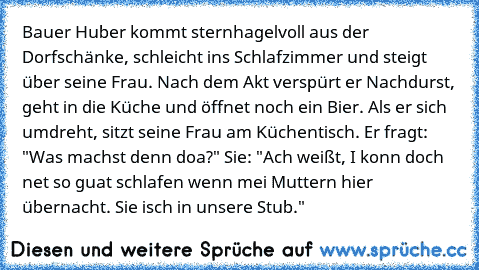 Bauer Huber kommt sternhagelvoll aus der Dorfschänke, schleicht ins Schlafzimmer und steigt über seine Frau. Nach dem Akt verspürt er Nachdurst, geht in die Küche und öffnet noch ein Bier. Als er sich umdreht, sitzt seine Frau am Küchentisch. Er fragt: "Was machst denn doa?" Sie: "Ach weißt, I konn doch net so guat schlafen wenn mei Muttern hier übernacht. Sie isch in unsere Stub."