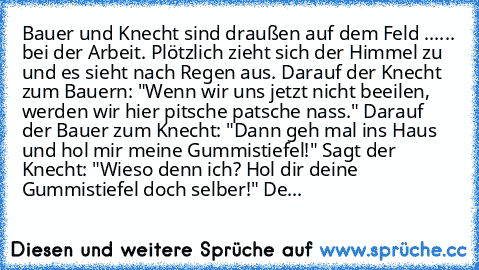 Bauer und Knecht sind draußen auf dem Feld ...
... bei der Arbeit. Plötzlich zieht sich der Himmel zu und es sieht nach Regen aus. Darauf der Knecht zum Bauern: "Wenn wir uns jetzt nicht beeilen, werden wir hier pitsche patsche nass." Darauf der Bauer zum Knecht: "Dann geh mal ins Haus und hol mir meine Gummistiefel!" Sagt der Knecht: "Wieso denn ich? Hol dir deine Gummistiefel doch selber!" Der B...