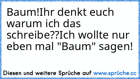 Baum!
Ihr denkt euch warum ich das schreibe??
Ich wollte nur eben mal "Baum" sagen!