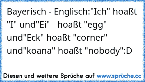 Bayerisch - Englisch:
"Ich" hoaßt "I" und
"Ei"   hoaßt "egg" und
"Eck" hoaßt "corner" und
"koana" hoaßt "nobody"
:D