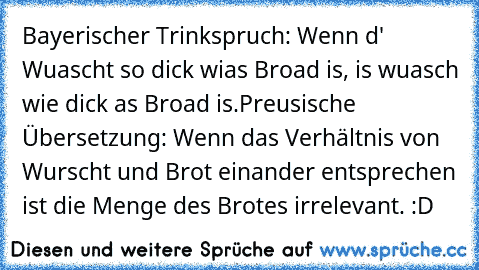 Bayerischer Trinkspruch: Wenn d' Wuascht so dick wias Broad is, is wuasch wie dick as Broad is.
Preusische Übersetzung: Wenn das Verhältnis von Wurscht und Brot einander entsprechen ist die Menge des Brotes irrelevant. :D