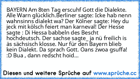 BAYERN ♥
Am 8ten Tag erscuhf Gott die Dialekte. Alle Warn glücklich.Berliner sagte: Icke hab nenn wahnsinns dialekt wa? Der Kölner sagte: Hey du jeck mit kölsch feiert man karneval! Der Hesse sagte : Di Hessa babbeln des Bescht hochdeutsch. Der sachse sagte_ ja nü freilich is äs sächsisch klosse. Nur für den Bayern blieb kein Dialekt. Da sprach Gott. Oans zwoa gsuffa! :D Bua , dann redscht hoid...