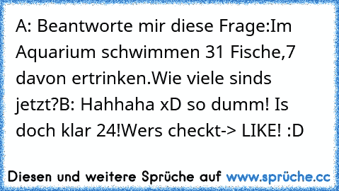 A: Beantworte mir diese Frage:
Im Aquarium schwimmen 31 Fische,
7 davon ertrinken.
Wie viele sinds jetzt?
B: Hahhaha xD so dumm! Is doch klar 24!
Wer´s checkt-> LIKE! :D