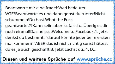 Beantworte mir eine frage!:
Wad bedeutet WTF?
Beantworte es und dann gehst du runter!
Nicht schummeln!
Du hast What the Fuck geantwortet??
Kann seiin aber ist falsch...
Überlg es dir noch einmal!
Das heisst :
Welcome to Facebook.
1. Jetzt denkst du bestimmt, "darauf könnte jeder beim ersten mal kommen?!"
ABER das ist nicht richtig sonst hättest du es ja auch geschafft!
3. Jetzt Lachst du..
4. D...