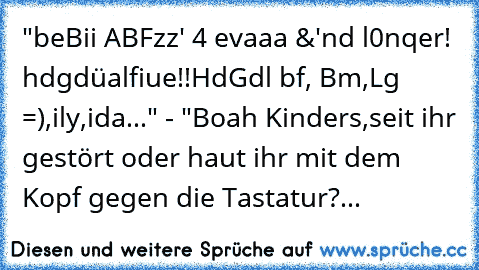 "beBii ABFzz' 4 evaaa &'nd l0nqer! hdgdüalfiue!!HdGdl bf, Bm,Lg =),ily,ida..." - "Boah Kinders,seit ihr gestört oder haut ihr mit dem Kopf gegen die Tastatur?...