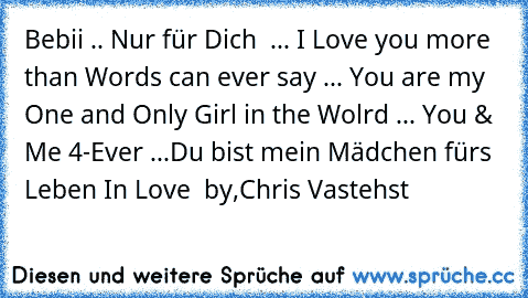 Bebii♥ .. Nur für Dich ♥ ... 
I Love you more than Words can ever say ... You are my One and Only Girl in the Wolrd ... You & Me 4-Ever ...♥♥
Du bist mein Mädchen fürs Leben ♥♥
In Love ♥ by,
Chris Vastehst