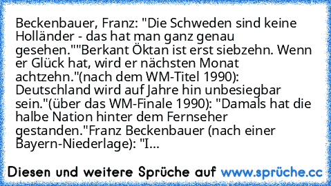 Beckenbauer, Franz: 
•"Die Schweden sind keine Holländer - das hat man ganz genau gesehen."
•"Berkant Öktan ist erst siebzehn. Wenn er Glück hat, wird er nächsten Monat achtzehn."
•(nach dem WM-Titel 1990): Deutschland wird auf Jahre hin unbesiegbar sein."
•(über das WM-Finale 1990): "Damals hat die halbe Nation hinter dem Fernseher gestanden."
•Franz Beckenbauer (nach einer Bayern-Niederlage): "I...