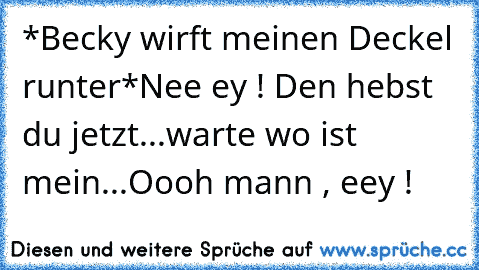 *Becky wirft meinen Deckel runter*
Nee ey ! Den hebst du jetzt...warte wo ist mein...Oooh mann , eey !