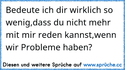 Bedeute ich dir wirklich so wenig,dass du nicht mehr mit mir reden kannst,wenn wir Probleme haben? 