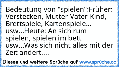 Bedeutung von "spielen":
Früher: Verstecken, Mutter-Vater-Kind, Brettspiele, Kartenspiele... usw...
Heute: An sich rum spielen, spielen im bett usw...
Was sich nicht alles mit der Zeit ändert....