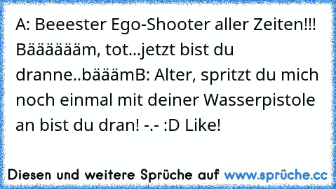 A: Beeester Ego-Shooter aller Zeiten!!! Bääääääm, tot...jetzt bist du dranne..bäääm
B: Alter, spritzt du mich noch einmal mit deiner Wasserpistole an bist du dran! -.- :D Like!