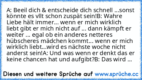 A: Beeil dich & entscheide dich schnell ...sonst könnte es vllt schon zuspät sein!
B: Wahre Liebe hält immer... wenn er mich wirklich liebt gibt er mich nicht auf ... dann kämpft er weiter ... egal ob ein anderes netteres hübscheres mädchen kommt... wenn er mich wirklich liebt...wird es nächste woche nicht anderst sein!
A: Und was wenn er denkt das er keine chancen hat und aufgibt?
B: Das wird ...