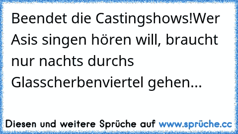 Beendet die Castingshows!Wer Asi´s singen hören will, braucht nur nachts durchs Glasscherbenviertel gehen...