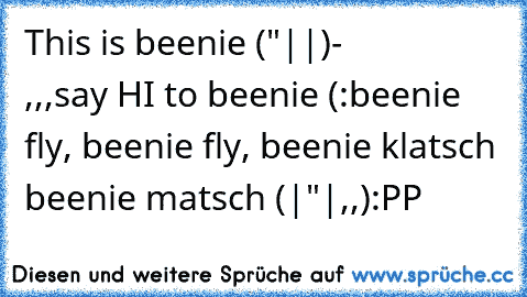 This is beenie ("||)-
                ,,,
say HI to beenie (:
beenie fly, beenie fly, beenie klatsch beenie matsch (|"|,,)
:PP