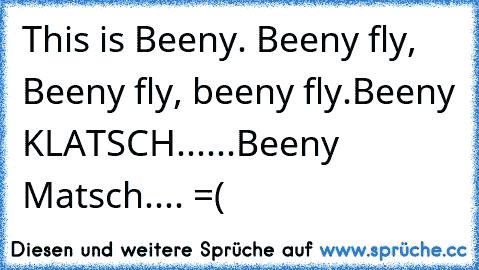 This is Beeny. Beeny fly, Beeny fly, beeny fly.
Beeny KLATSCH......Beeny Matsch.... =(