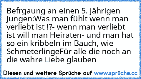 Befrgaung an einen 5. jährigen Jungen:
Was man fühlt wenn man verliebt ist !?
- wenn man verliebt ist will man Heiraten
- und man hat so ein kribbeln im Bauch, wie Schmeterlinge
Für alle die noch an die wahre Liebe glauben