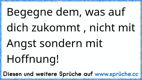 Begegne dem, was auf dich zukommt , nicht mit Angst sondern mit Hoffnung!